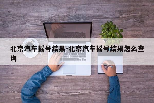 北京汽車搖號結(jié)果-北京汽車搖號結(jié)果怎么查詢