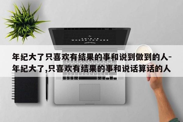 年紀(jì)大了只喜歡有結(jié)果的事和說(shuō)到做到的人-年紀(jì)大了,只喜歡有結(jié)果的事和說(shuō)話算話的人