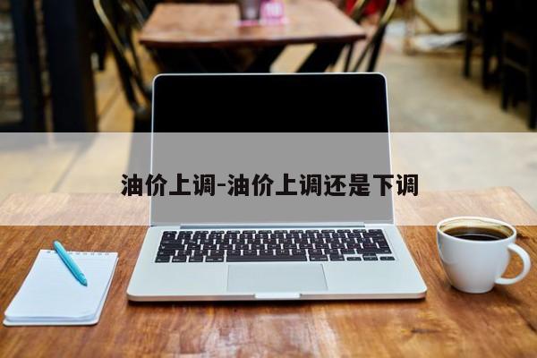 油價(jià)上調(diào)-油價(jià)上調(diào)還是下調(diào)