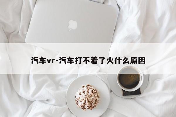 汽車vr-汽車打不著了火什么原因