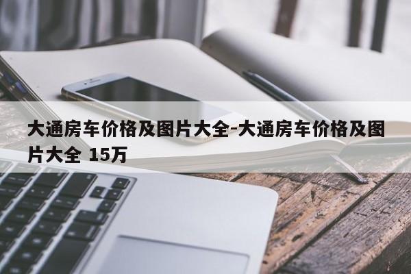 大通房車價(jià)格及圖片大全-大通房車價(jià)格及圖片大全 15萬(wàn)