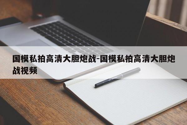 國模私拍高清大膽炮戰(zhàn)-國模私拍高清大膽炮戰(zhàn)視頻