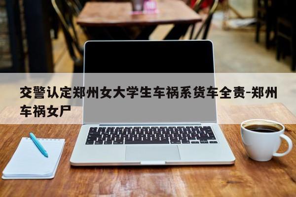 交警認(rèn)定鄭州女大學(xué)生車禍系貨車全責(zé)-鄭州車禍女尸