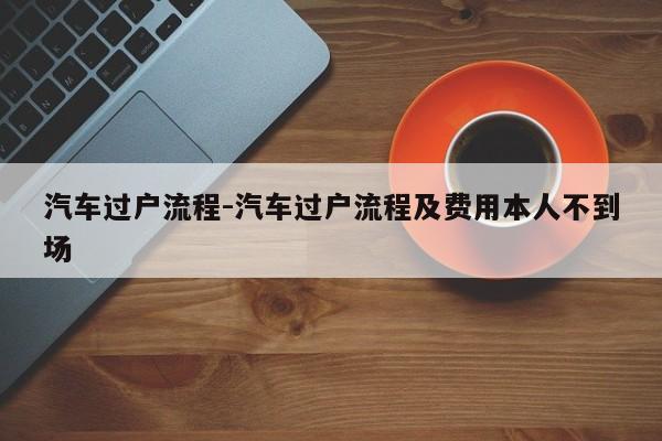 汽車過(guò)戶流程-汽車過(guò)戶流程及費(fèi)用本人不到場(chǎng)