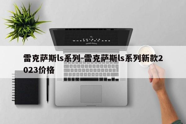 雷克薩斯ls系列-雷克薩斯ls系列新款2023價(jià)格