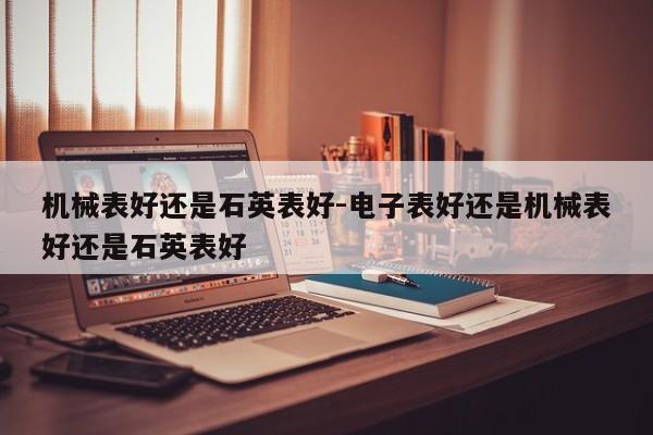 機械表好還是石英表好-電子表好還是機械表好還是石英表好
