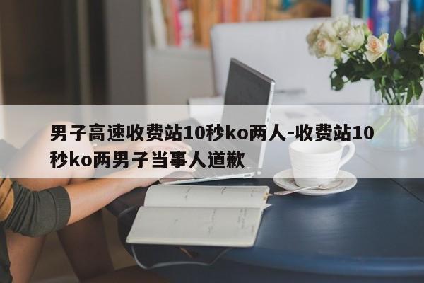 男子高速收費站10秒ko兩人-收費站10秒ko兩男子當(dāng)事人道歉